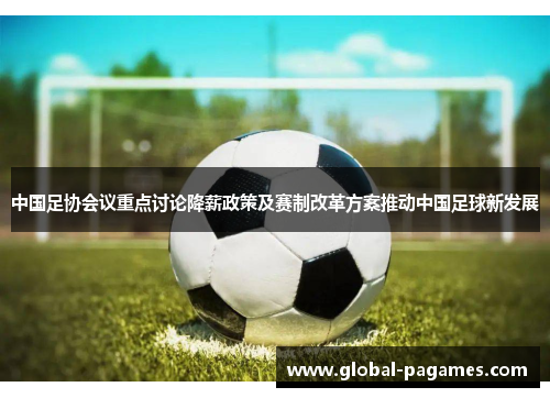 中国足协会议重点讨论降薪政策及赛制改革方案推动中国足球新发展
