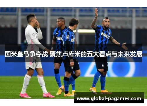 国米皇马争夺战 聚焦卢库米的五大看点与未来发展