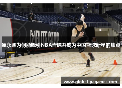 崔永熙为何能吸引NBA青睐并成为中国篮球新星的焦点