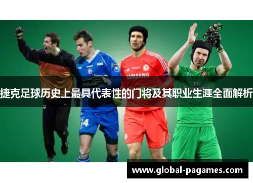 捷克足球历史上最具代表性的门将及其职业生涯全面解析