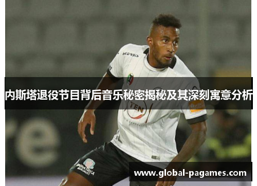 内斯塔退役节目背后音乐秘密揭秘及其深刻寓意分析
