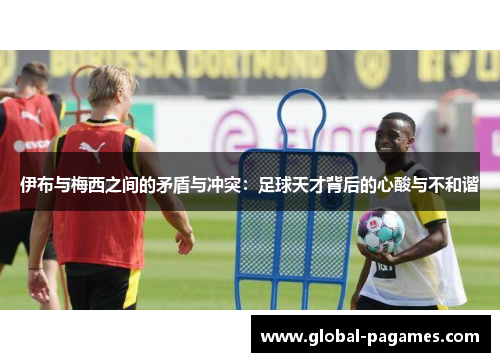 伊布与梅西之间的矛盾与冲突：足球天才背后的心酸与不和谐