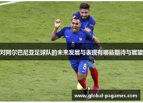 对阿尔巴尼亚足球队的未来发展与表现有哪些期待与展望
