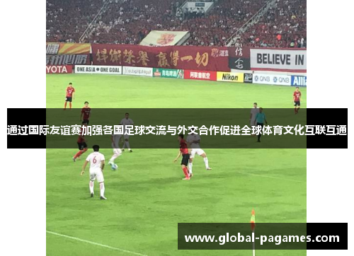 通过国际友谊赛加强各国足球交流与外交合作促进全球体育文化互联互通