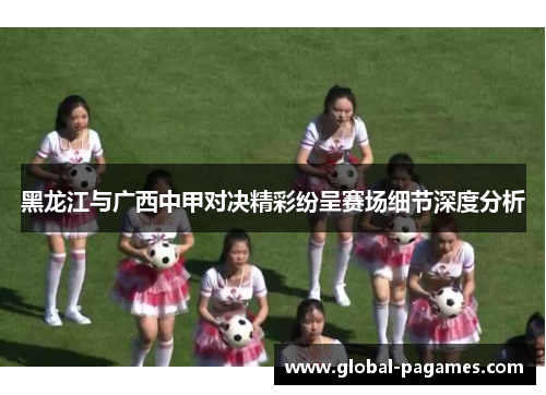 黑龙江与广西中甲对决精彩纷呈赛场细节深度分析
