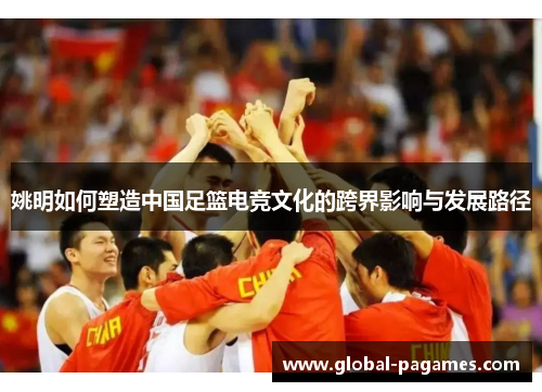 姚明如何塑造中国足篮电竞文化的跨界影响与发展路径 姚明如何塑造中国足篮电竞文化的跨界影响与发展路径