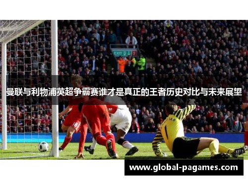 曼联与利物浦英超争霸赛谁才是真正的王者历史对比与未来展望 曼联与利物浦英超争霸赛谁才是真正的王者历史对比与未来展望